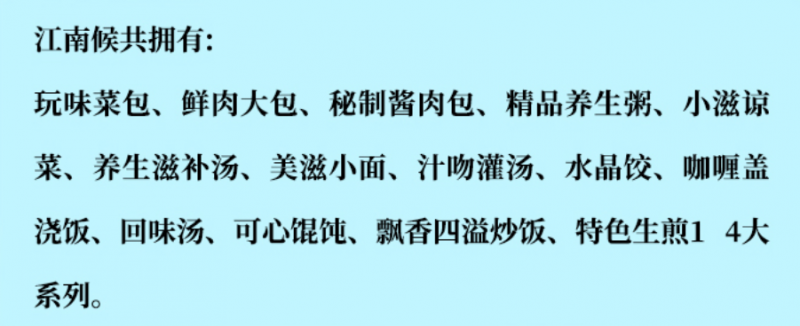 江南侯包子鋪加盟產(chǎn)品有玩味菜包、鮮肉大包、秘制醬肉包、精品養(yǎng)生包、小滋涼菜、養(yǎng)生滋補(bǔ)湯、美滋小面、汁吻灌湯、水晶餃、咖喱蓋澆飯、回味湯、可心餛飩、飄香四溢炒飯、特色生煎14大系列